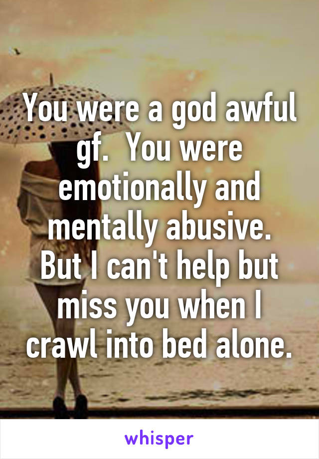 You were a god awful gf.  You were emotionally and mentally abusive.
But I can't help but miss you when I crawl into bed alone.