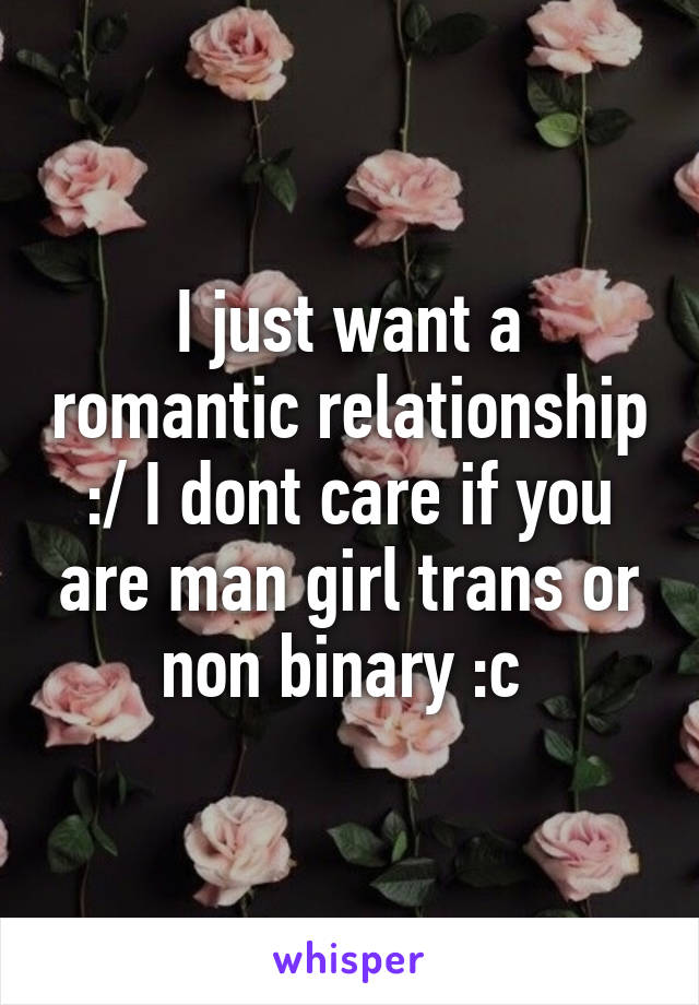 I just want a romantic relationship :/ I dont care if you are man girl trans or non binary :c 