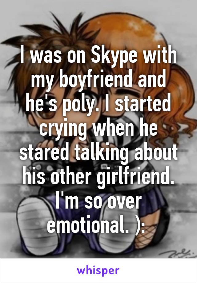 I was on Skype with my boyfriend and he's poly. I started crying when he stared talking about his other girlfriend. I'm so over emotional. ): 