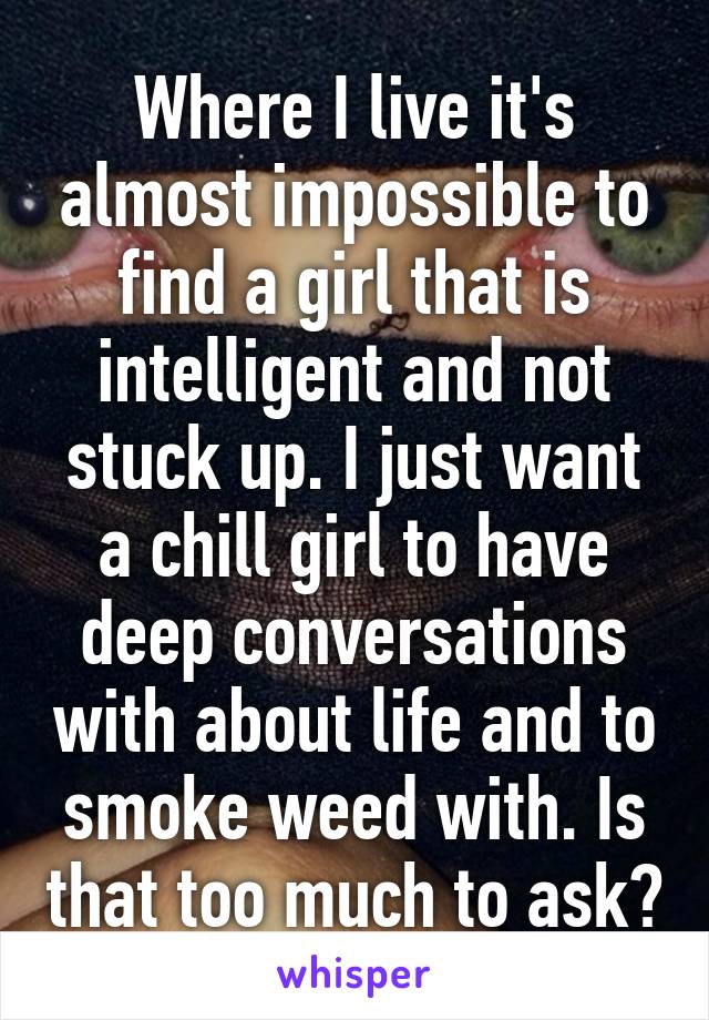 Where I live it's almost impossible to find a girl that is intelligent and not stuck up. I just want a chill girl to have deep conversations with about life and to smoke weed with. Is that too much to ask?