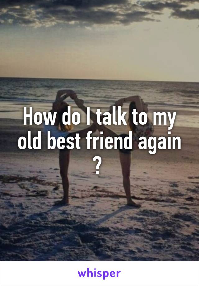 How do I talk to my old best friend again ? 