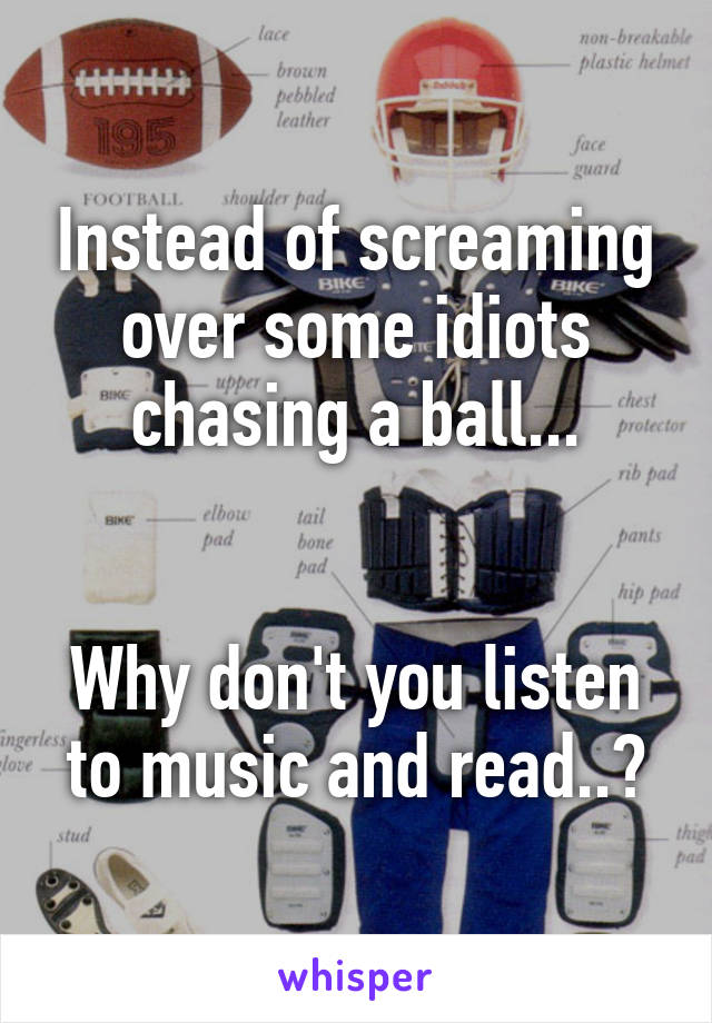 Instead of screaming over some idiots chasing a ball...


Why don't you listen to music and read..?