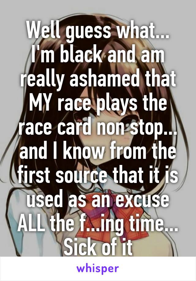 Well guess what... I'm black and am really ashamed that MY race plays the race card non stop... and I know from the first source that it is used as an excuse ALL the f...ing time... Sick of it