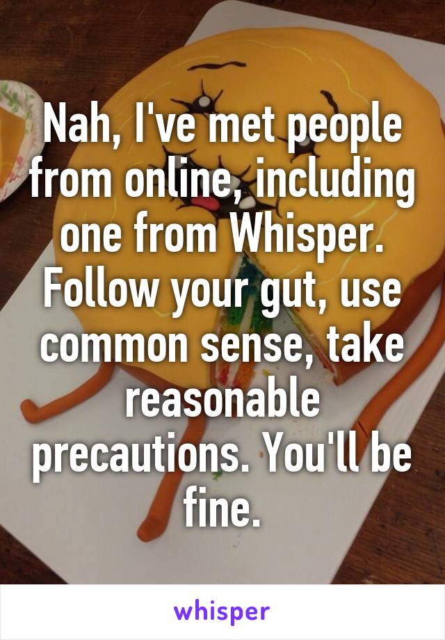 Nah, I've met people from online, including one from Whisper. Follow your gut, use common sense, take reasonable precautions. You'll be fine.