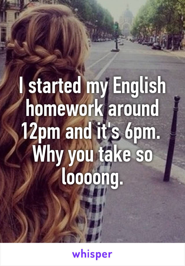 I started my English homework around 12pm and it's 6pm. 
Why you take so loooong.