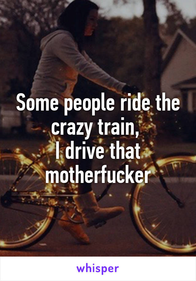 Some people ride the crazy train, 
I drive that motherfucker