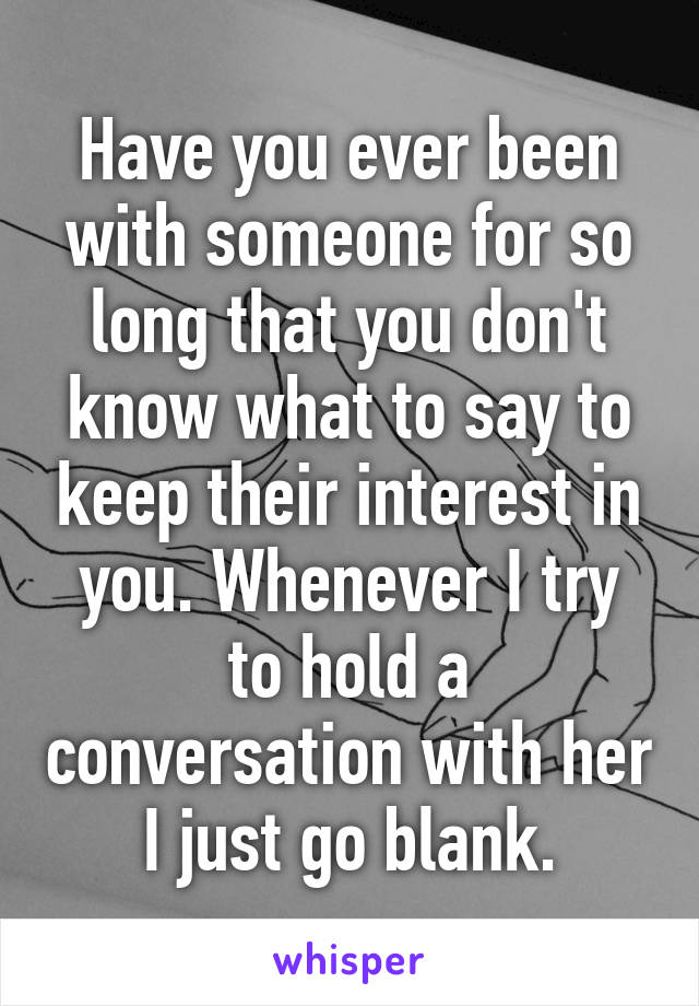 Have you ever been with someone for so long that you don't know what to say to keep their interest in you. Whenever I try to hold a conversation with her I just go blank.