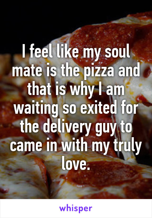 I feel like my soul mate is the pizza and that is why I am waiting so exited for the delivery guy to came in with my truly love.