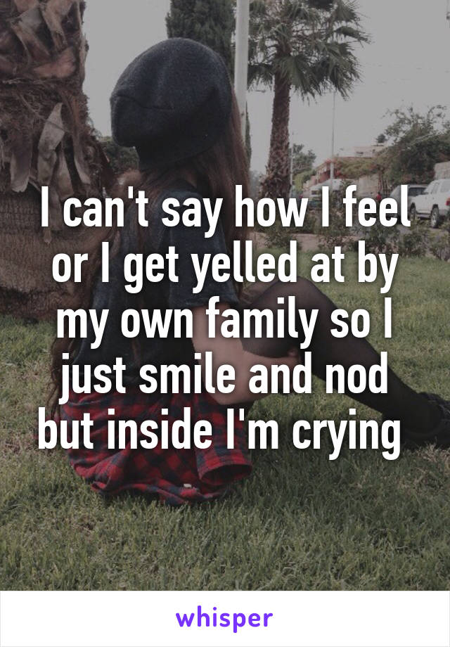 I can't say how I feel or I get yelled at by my own family so I just smile and nod but inside I'm crying 