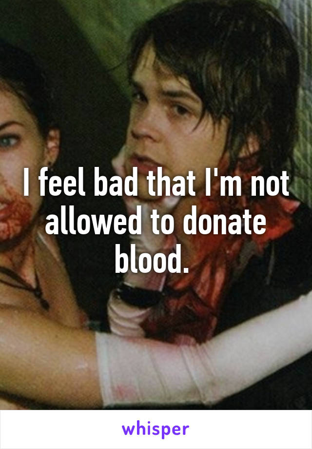 I feel bad that I'm not allowed to donate blood. 