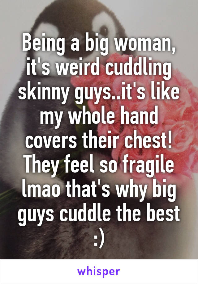 Being a big woman, it's weird cuddling skinny guys..it's like my whole hand covers their chest! They feel so fragile lmao that's why big guys cuddle the best :)