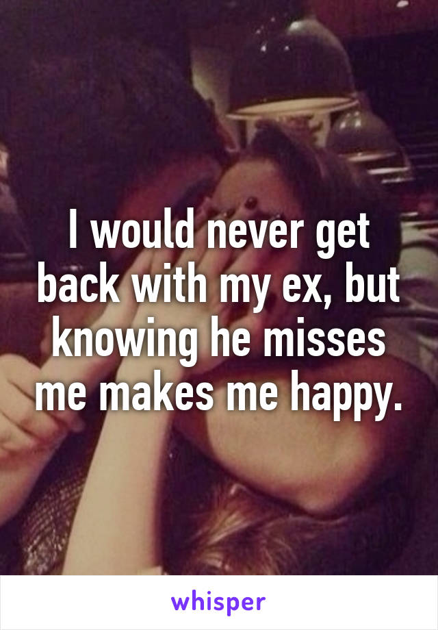 I would never get back with my ex, but knowing he misses me makes me happy.