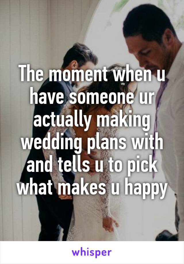 The moment when u have someone ur actually making wedding plans with and tells u to pick what makes u happy