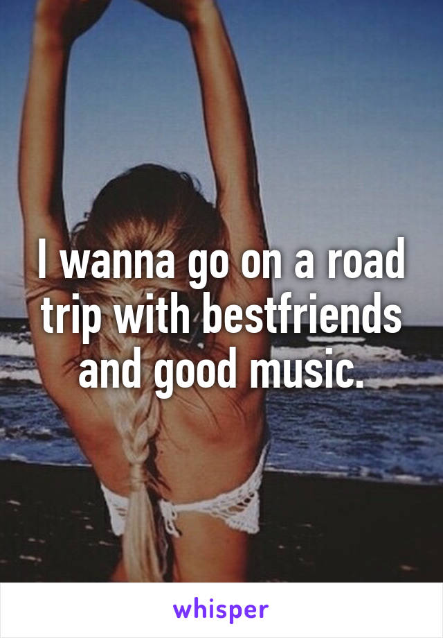 I wanna go on a road trip with bestfriends and good music.