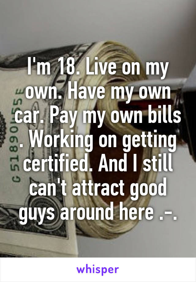 I'm 18. Live on my own. Have my own car. Pay my own bills . Working on getting certified. And I still can't attract good guys around here .-.