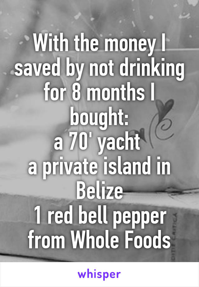 With the money I saved by not drinking for 8 months I bought:
a 70' yacht 
a private island in Belize
1 red bell pepper from Whole Foods