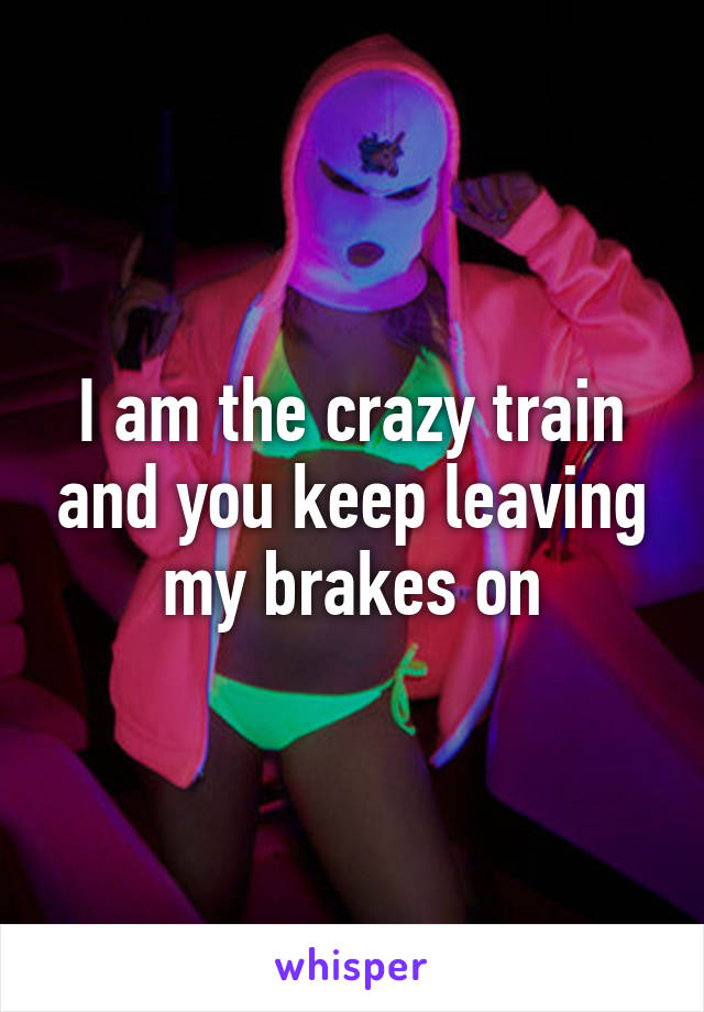 I am the crazy train and you keep leaving my brakes on