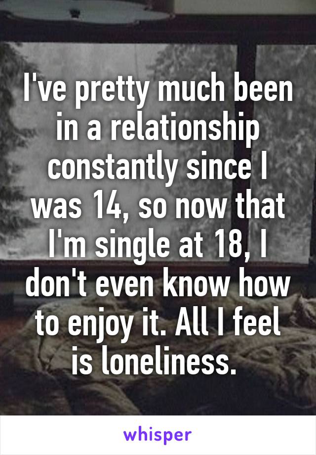 I've pretty much been in a relationship constantly since I was 14, so now that I'm single at 18, I don't even know how to enjoy it. All I feel is loneliness. 