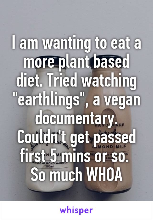 I am wanting to eat a more plant based diet. Tried watching "earthlings", a vegan documentary. Couldn't get passed first 5 mins or so. 
So much WHOA