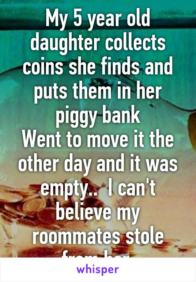 My 5 year old daughter collects coins she finds and puts them in her piggy bank
Went to move it the other day and it was empty..  I can't believe my roommates stole from her.