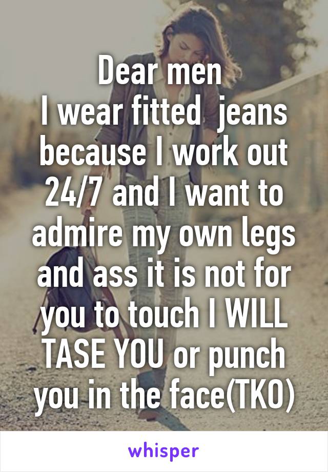 Dear men 
I wear fitted  jeans because I work out 24/7 and I want to admire my own legs and ass it is not for you to touch I WILL TASE YOU or punch you in the face(TKO)