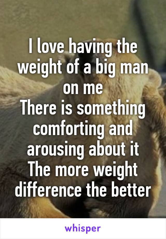 I love having the weight of a big man on me
There is something comforting and arousing about it
The more weight difference the better