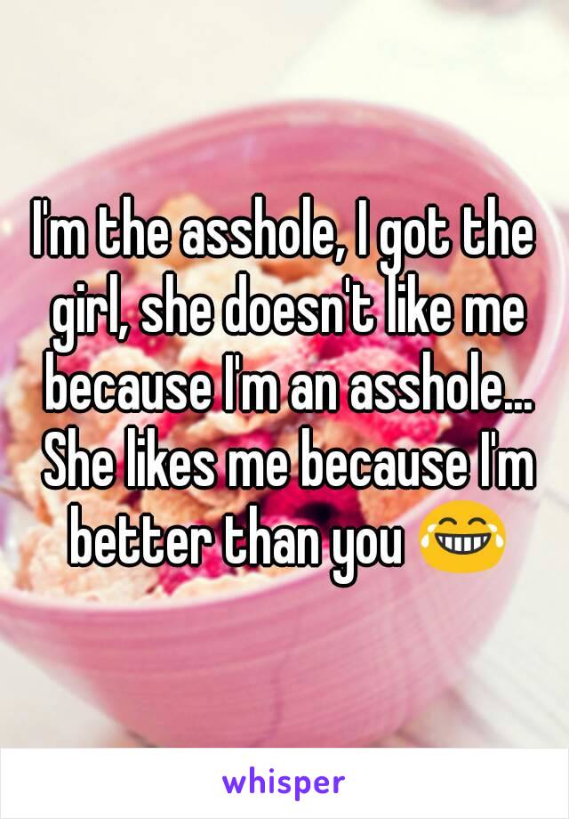 I'm the asshole, I got the girl, she doesn't like me because I'm an asshole... She likes me because I'm better than you 😂