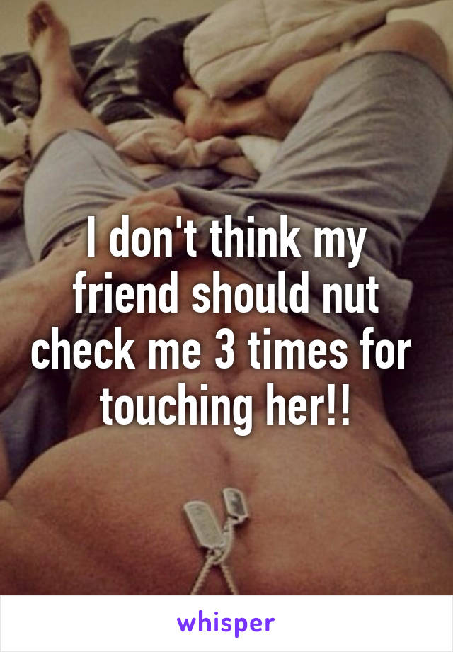 I don't think my friend should nut check me 3 times for  touching her!!