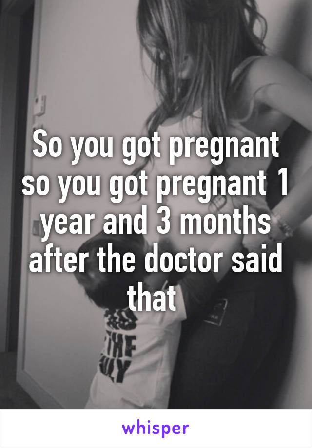 So you got pregnant so you got pregnant 1 year and 3 months after the doctor said that 