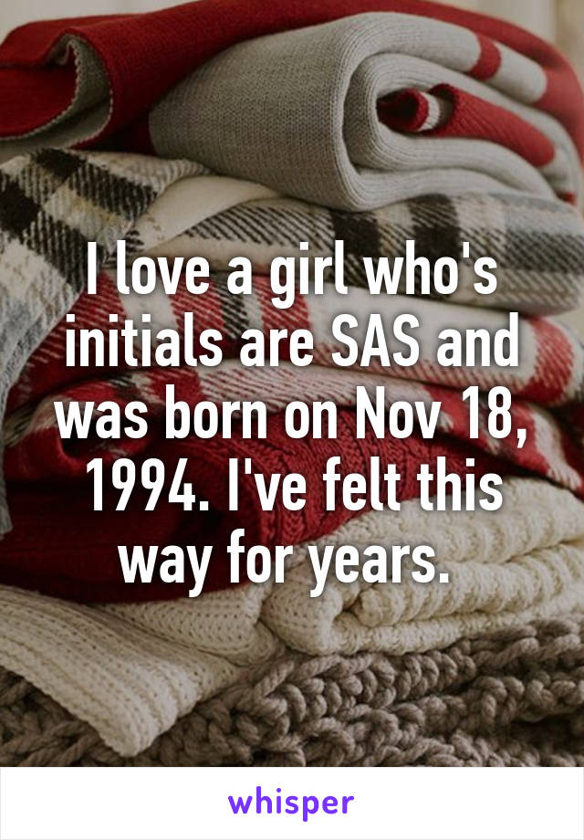 I love a girl who's initials are SAS and was born on Nov 18, 1994. I've felt this way for years. 