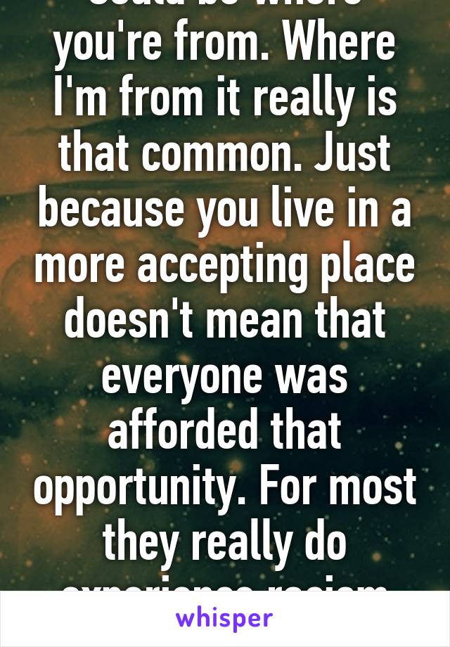 Could be where you're from. Where I'm from it really is that common. Just because you live in a more accepting place doesn't mean that everyone was afforded that opportunity. For most they really do experience racism daily. 