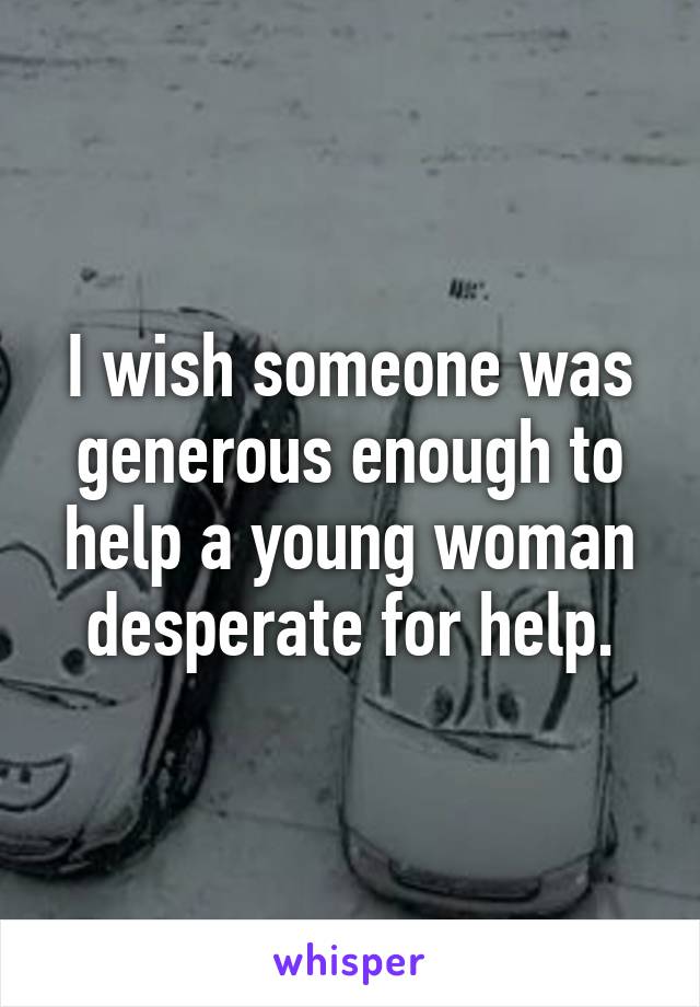 I wish someone was generous enough to help a young woman desperate for help.