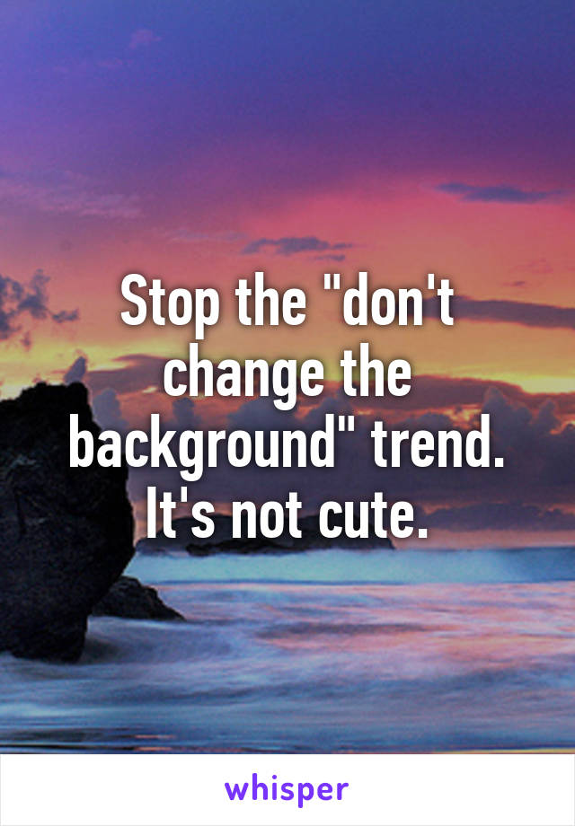 Stop the "don't change the background" trend. It's not cute.