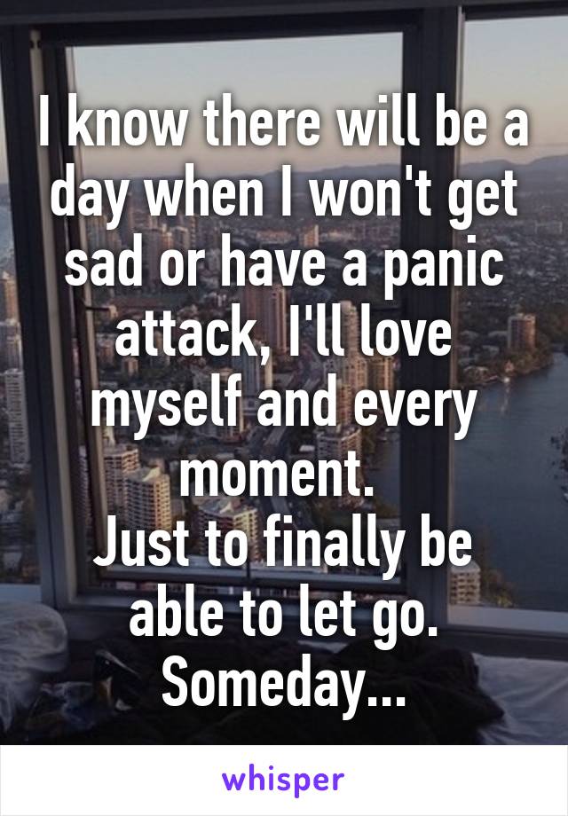 I know there will be a day when I won't get sad or have a panic attack, I'll love myself and every moment. 
Just to finally be able to let go.
Someday...