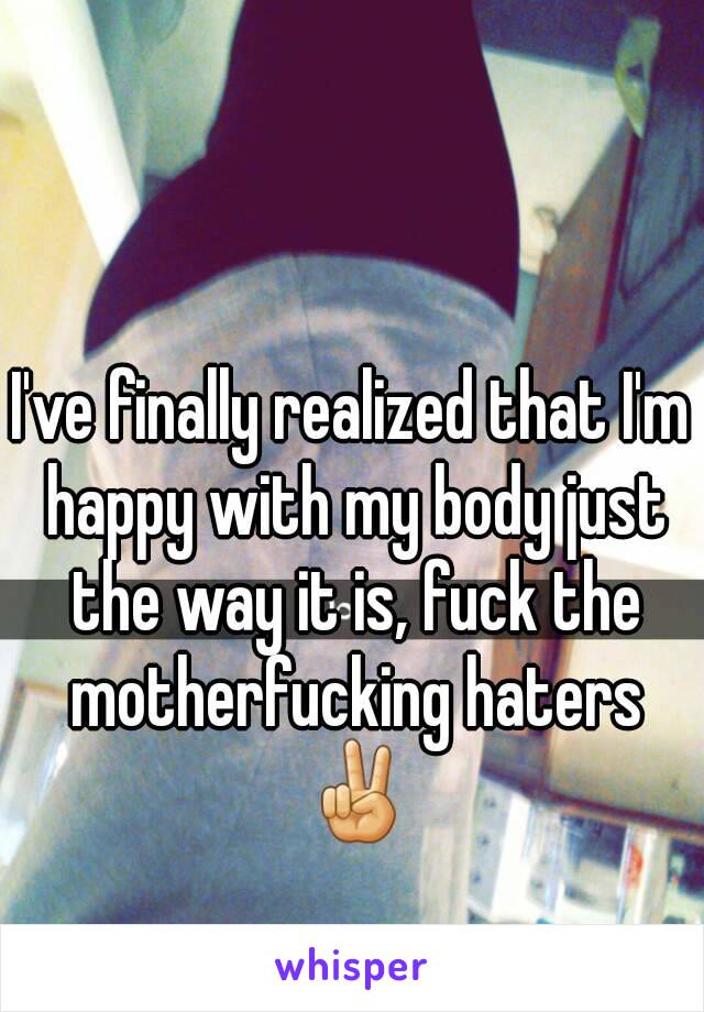 I've finally realized that I'm happy with my body just the way it is, fuck the motherfucking haters ✌