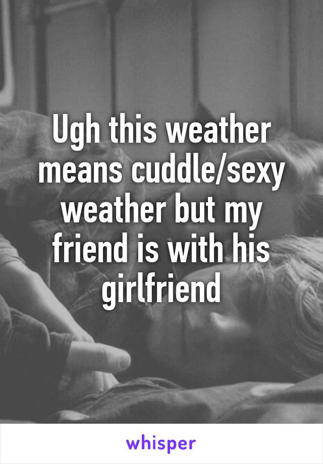 Ugh this weather means cuddle/sexy weather but my friend is with his girlfriend
