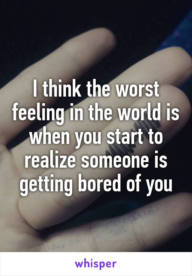 I think the worst feeling in the world is when you start to realize someone is getting bored of you