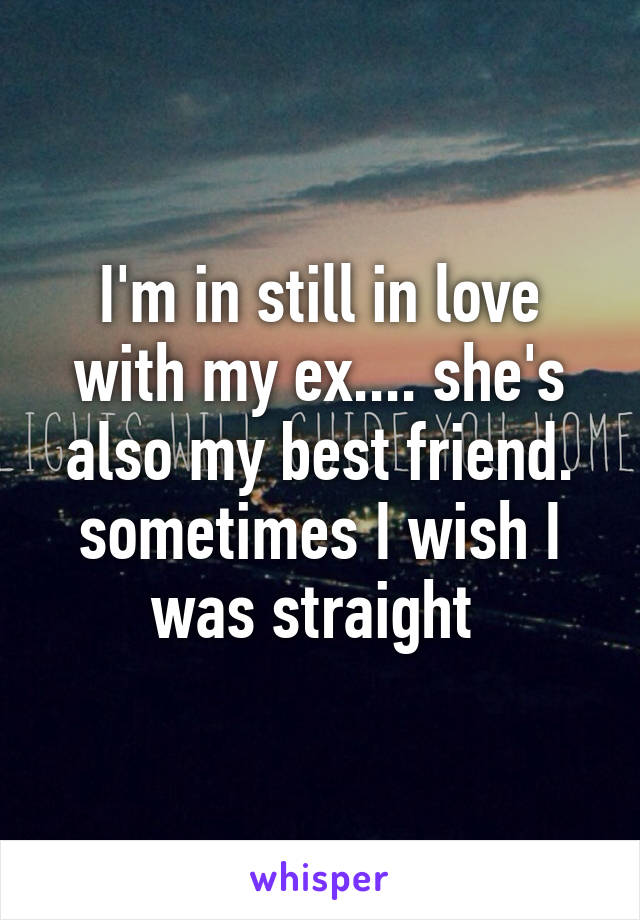 I'm in still in love with my ex.... she's also my best friend. sometimes I wish I was straight 