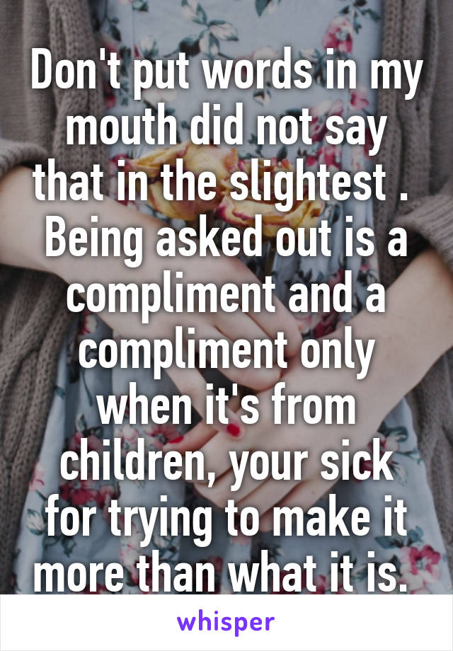 Don't put words in my mouth did not say that in the slightest . 
Being asked out is a compliment and a compliment only when it's from children, your sick for trying to make it more than what it is. 