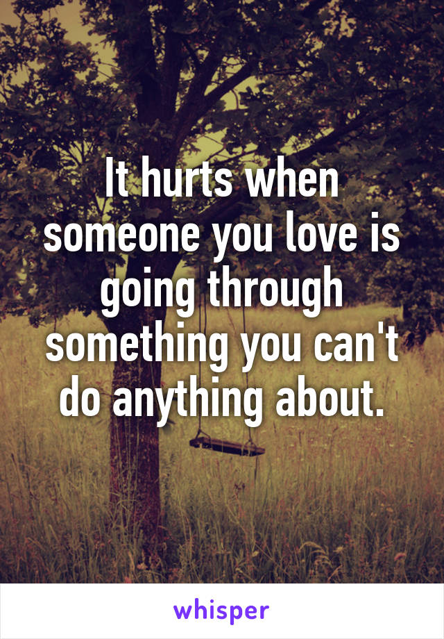 It hurts when someone you love is going through something you can't do anything about.
