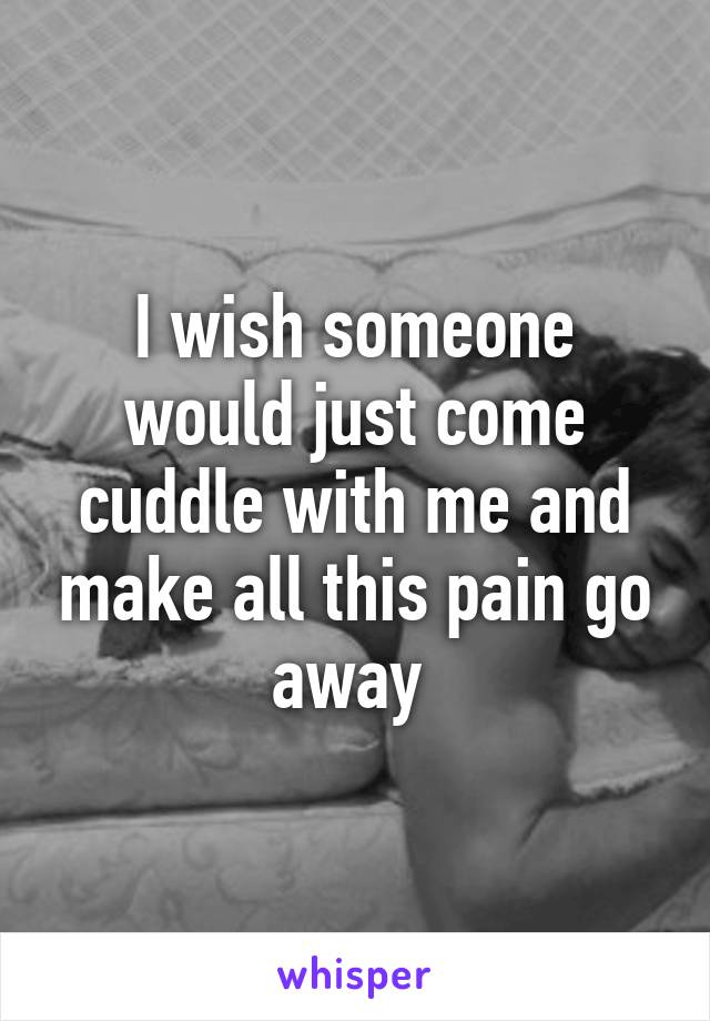 I wish someone would just come cuddle with me and make all this pain go away 