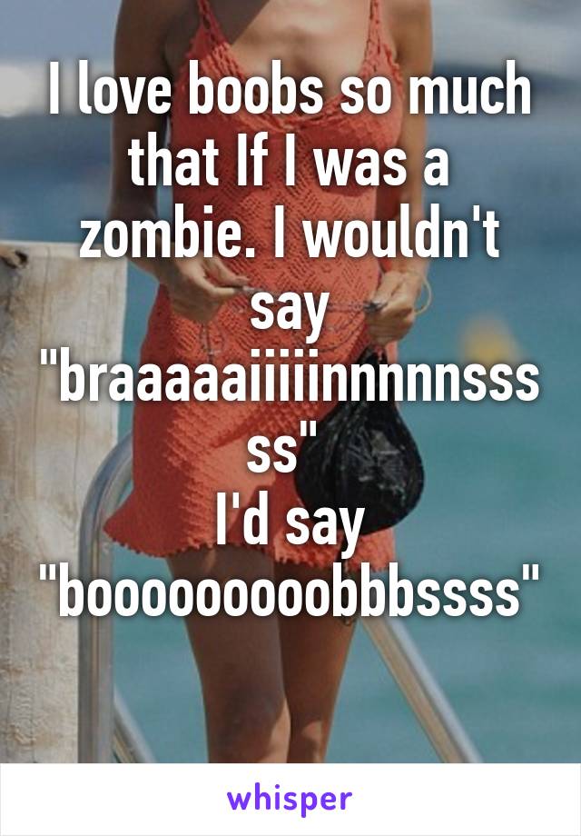 I love boobs so much that If I was a zombie. I wouldn't say "braaaaaiiiiinnnnnsssss" 
I'd say "booooooooobbbssss" 
