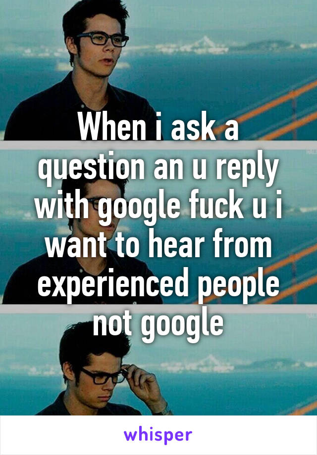 When i ask a question an u reply with google fuck u i want to hear from experienced people not google