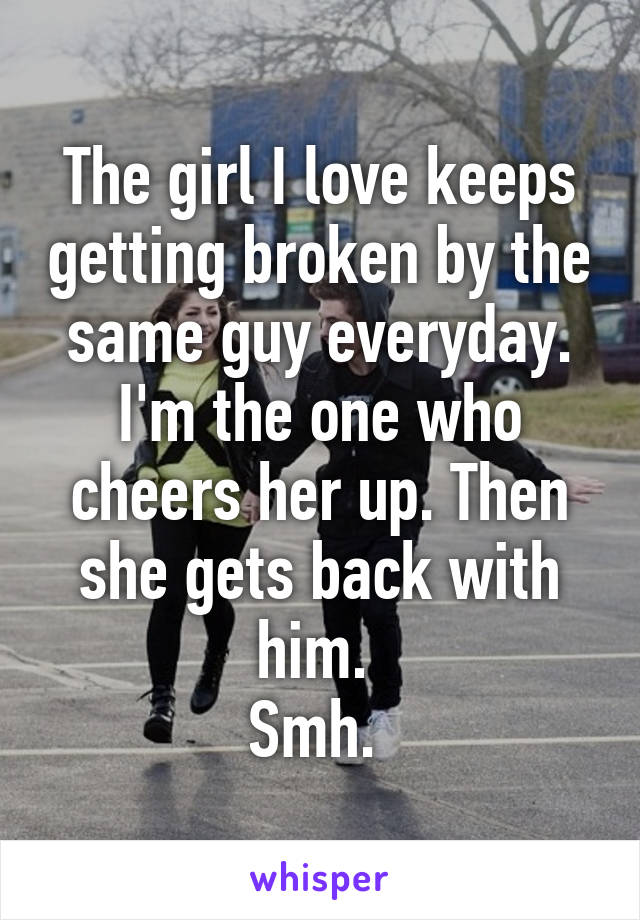 The girl I love keeps getting broken by the same guy everyday. I'm the one who cheers her up. Then she gets back with him. 
Smh. 