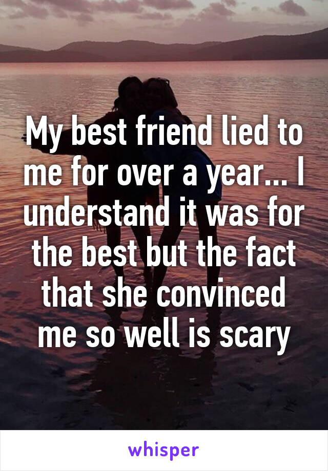 My best friend lied to me for over a year... I understand it was for the best but the fact that she convinced me so well is scary