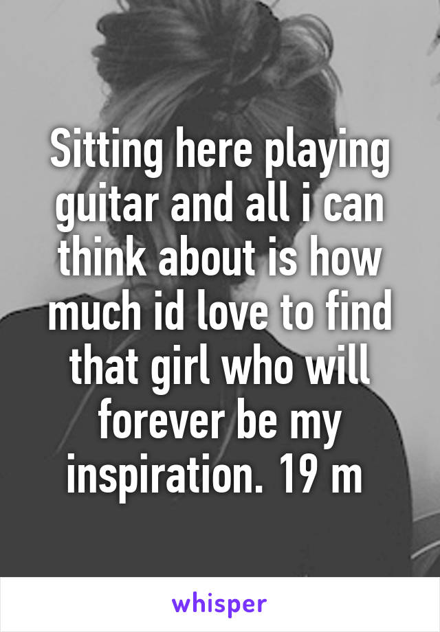 Sitting here playing guitar and all i can think about is how much id love to find that girl who will forever be my inspiration. 19 m 