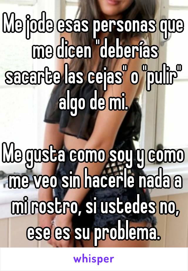 Me jode esas personas que me dicen "deberías sacarte las cejas" o "pulir"  algo de mi. 

Me gusta como soy y como me veo sin hacerle nada a mi rostro, si ustedes no, ese es su problema. 