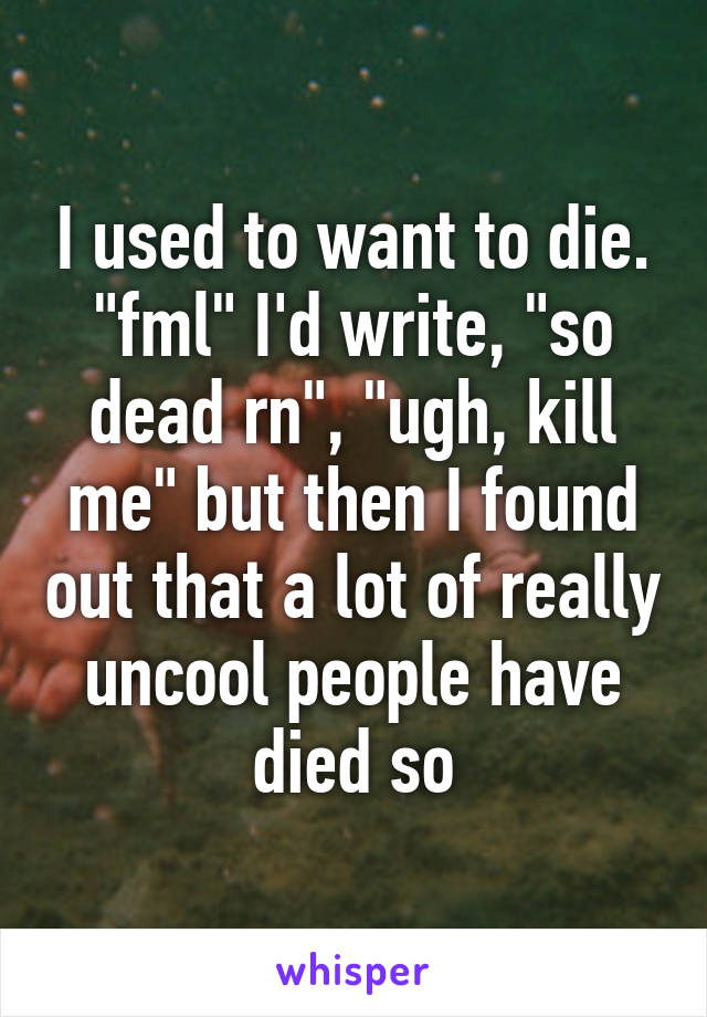 I used to want to die. "fml" I'd write, "so dead rn", "ugh, kill me" but then I found out that a lot of really uncool people have died so