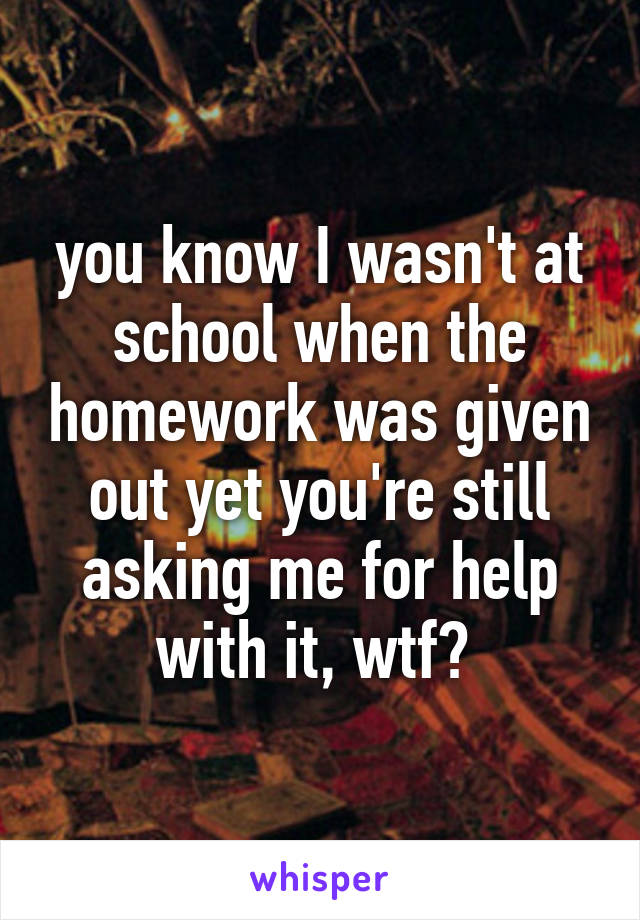 you know I wasn't at school when the homework was given out yet you're still asking me for help with it, wtf? 