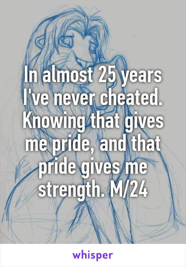 In almost 25 years I've never cheated. Knowing that gives me pride, and that pride gives me strength. M/24